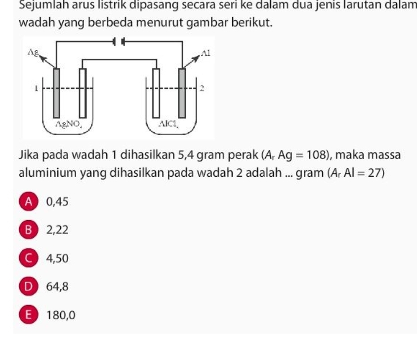 Sejumlah arus listrik dipasang secara seri ke dalam dua jenis larutan dalam
wadah yang berbeda menurut gambar berikut.
Jika pada wadah 1 dihasilkan 5,4 gram perak (A_rAg=108) , maka massa
aluminium yang dihasilkan pada wadah 2 adalah ... gram (A_rAl=27)
A 0,45
B  2,22
C 4,50
D 64,8
E 180,0