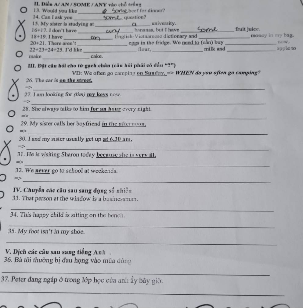 Điền A/ AN / SOME / ANY vào chỗ trống 
_ 
13. Would you like beef for dinner? 
14. Can I ask you _question? 
15. My sister is studying at _university. 
_ 
16+17 . I don’t have bananas, but I have _fruit juice. 
_ 
18+19. . I have =nglish-Vietnamese dictionary and _money in my bag. 
_ 
20+21 . There aren’t eggs in the fridge. We need to (cần) buy _now . 
22+23+24+25 . I’d like _flour, _milk and_ apple to 
_ 
make cake. 
III. Đặt câu hỏi cho từ gạch chân (câu hỏi phải có dấu “?”) 
VD: We often go camping on Sunday. => WHEN do you often go camping? 
26. The car is on the street. 
_ 
27. I am looking for (tìm) my keys now. 
_ 
28. She always talks to him for an hour every night. 
_ 
=> 
29. My sister calls her boyfriend in the afternoon. 
_ 
=> 
30. I and my sister usually get up at 6.30 am. 
_ 
=> 
31. He is visiting Sharon today because she is very ill. 
_ 
=> 
32. We never go to school at weekends. 
=> 
_ 
IV. Chuyển các câu sau sang dạng số nhiều 
33. That person at the window is a businessman. 
_ 
34. This happy child is sitting on the bench. 
_ 
35. My foot isn’t in my shoe. 
_ 
V. Dịch các câu sau sang tiếng Anh 
36. Bà tôi thường bị đau họng vào mùa đông 
_ 
37. Peter đang ngáp ở trong lớp học của anh ấy bây giờ. 
_