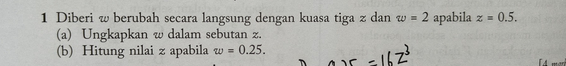 Diberi w berubah secara langsung dengan kuasa tiga z dan w=2 apabila z=0.5. 
(a) Ungkapkan w dalam sebutan z. 
(b) Hitung nilai z apabila w=0.25. 
Amark