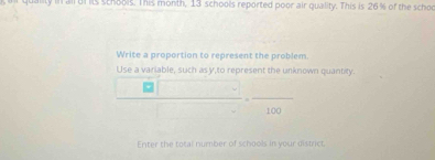 uality in all df its schools. This month, 13 schools reported poor air quality. This is 26% of the schol 
Write a proportion to represent the problem. 
Use a variable, such asy,to represent the unknown quantity.
100
Enter the total number of schools in your district.