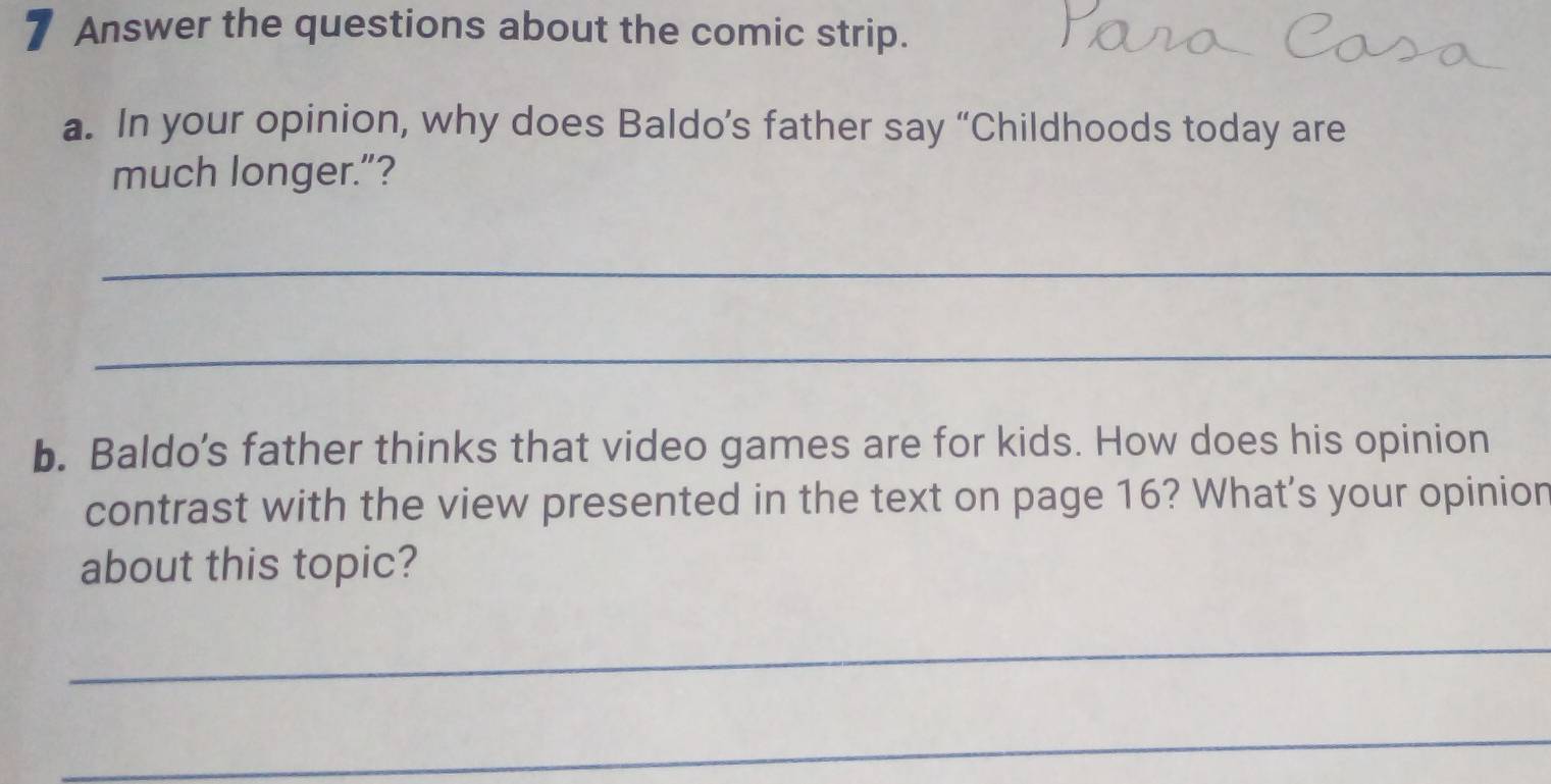 Answer the questions about the comic strip. 
a. In your opinion, why does Baldo’s father say “Childhoods today are 
much longer.”? 
_ 
_ 
b. Baldo's father thinks that video games are for kids. How does his opinion 
contrast with the view presented in the text on page 16? What's your opinion 
about this topic? 
_ 
_