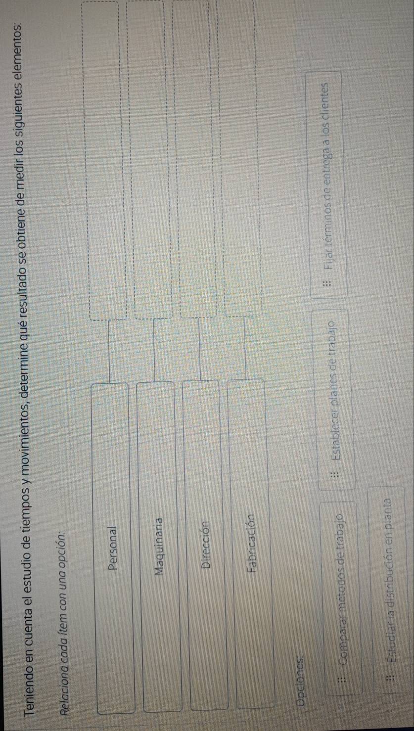 Teniendo en cuenta el estudio de tiempos y movimientos, determine qué resultado se obtiene de medir los siguientes elementos:
Relaciona cada ítem con una opción:
Personal
Maquinaria
Dirección
Fabricación
Opciones:
= Comparar métodos de trabajo :: Establecer planes de trabajo Fijar términos de entrega a los clientes
Estudiar la distribución en planta