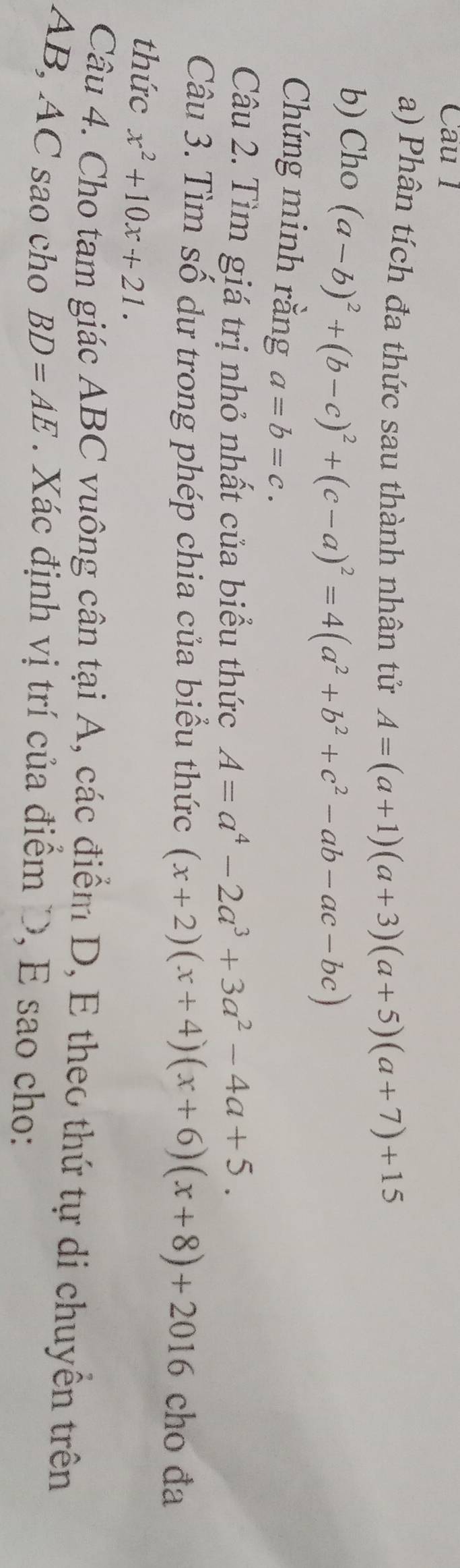 Cau 1 
a) Phân tích đa thức sau thành nhân tử A=(a+1)(a+3)(a+5)(a+7)+15
b) Cho (a-b)^2+(b-c)^2+(c-a)^2=4(a^2+b^2+c^2-ab-ac-bc)
Chứng minh rằng a=b=c. 
Câu 2. Tìm giá trị nhỏ nhất của biểu thức A=a^4-2a^3+3a^2-4a+5. 
Câu 3. Tìm số dư trong phép chia của biểu thức (x+2)(x+4)(x+6)(x+8)+2016 cho đa 
thức x^2+10x+21. 
Câu 4. Cho tam giác ABC vuông cân tại A, các điểm D, E theo thứ tự di chuyển trên
AB, AC sao cho BD=AE Xác định vị trí của điểm D, E sao cho: