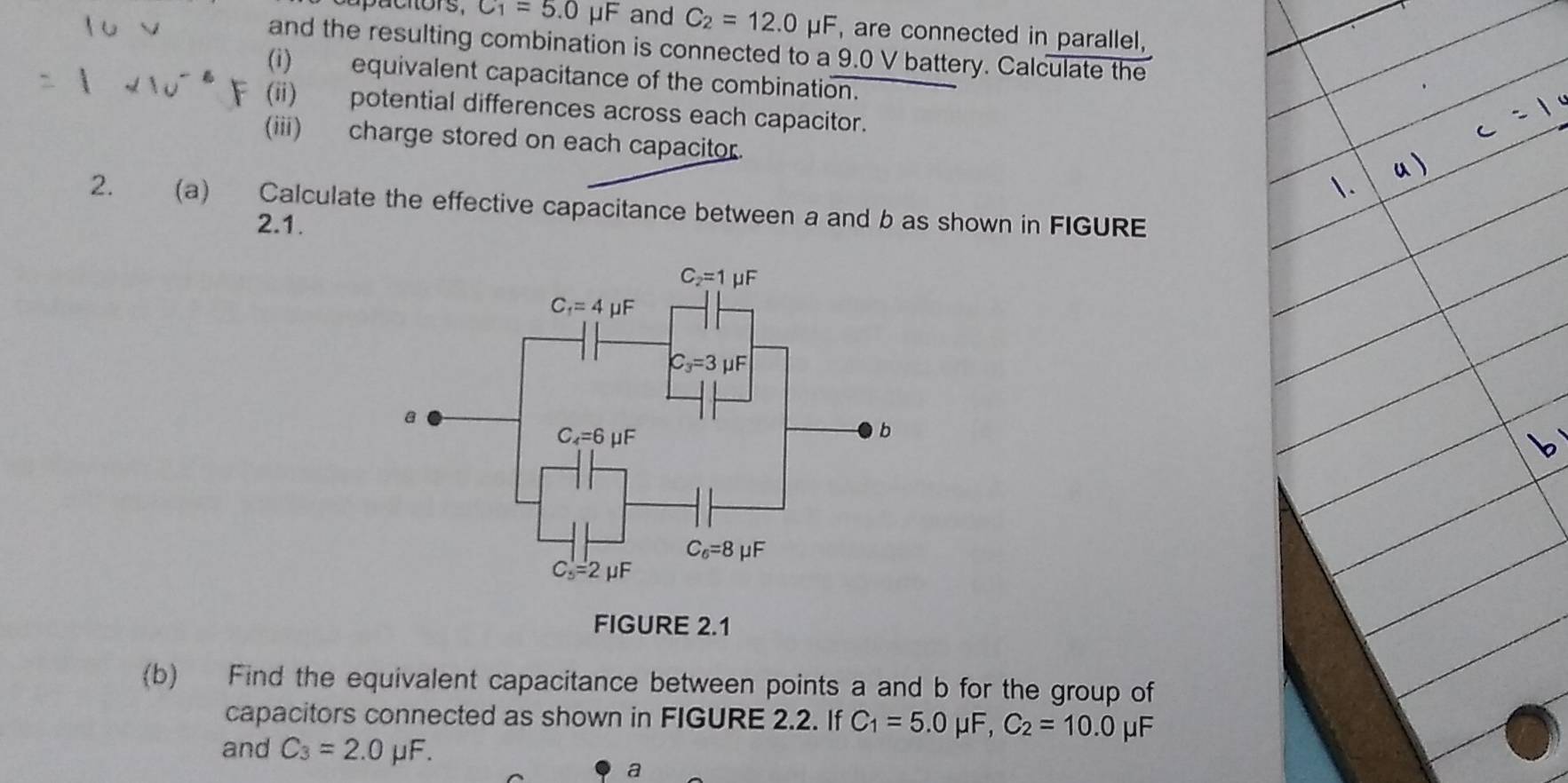 capuctors, C_1=5.0mu F and C_2=12.0 mu F , are connected in parallel,
and the resulting combination is connected to a 9.0V battery. Calculate the
(i) equivalent capacitance of the combination.
(ii) potential differences across each capacitor.
(iii) charge stored on each capacitor.
2. (a) Calculate the effective capacitance between a and b as shown in FIGURE
2.1.
(b) Find the equivalent capacitance between points a and b for the group of
capacitors connected as shown in FIGURE 2.2. If C_1=5.0mu F, C_2=10.0 μF
and C_3=2.0mu F.
a