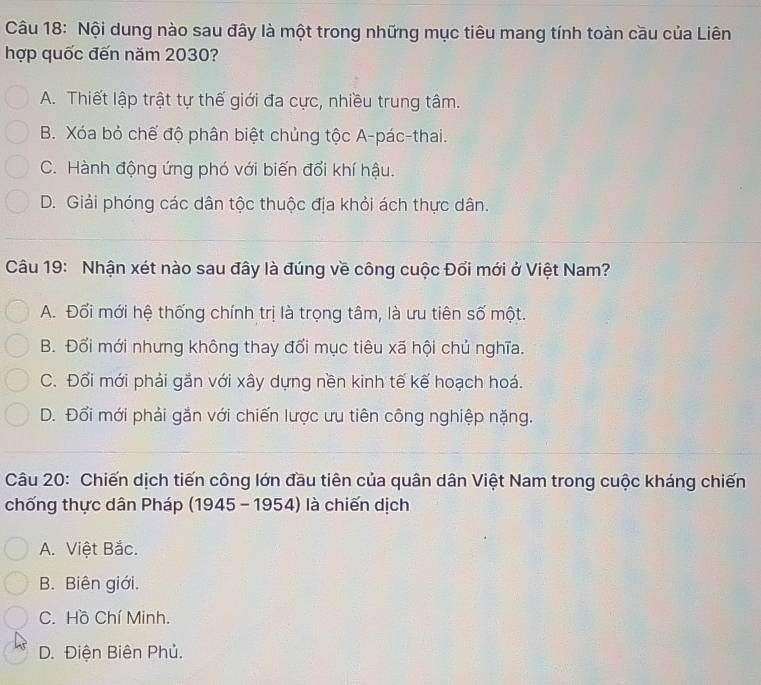 Nội dung nào sau đây là một trong những mục tiêu mang tính toàn cầu của Liên
hợp quốc đến năm 2030?
A. Thiết lập trật tự thế giới đa cực, nhiều trung tâm.
B. Xóa bỏ chế độ phân biệt chủng tộc A-pác-thai.
C. Hành động ứng phó với biến đổi khí hậu.
D. Giải phóng các dân tộc thuộc địa khỏi ách thực dân.
Câu 19: Nhận xét nào sau đây là đúng về công cuộc Đổi mới ở Việt Nam?
A. Đối mới hệ thống chính trị là trọng tâm, là ưu tiên số một.
B. Đổi mới nhưng không thay đổi mục tiêu xã hội chủ nghĩa.
C. Đổi mới phải gắn với xây dựng nền kinh tế kế hoạch hoá.
D. Đổi mới phải gắn với chiến lược ưu tiên công nghiệp nặng.
Câu 20: Chiến dịch tiến công lớn đầu tiên của quân dân Việt Nam trong cuộc kháng chiến
chống thực dân Pháp (1945 - 1954) là chiến dịch
A. Việt Bắc.
B. Biên giới.
C. Hồ Chí Minh.
D. Điện Biên Phủ.