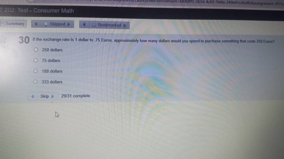 h/Lafcn.hex?enrollment=fd06fff3-263d-4c82-9d4a-249e41cdbdfb&assignment=811d
T 202: Test - Consumer Math
Summary 4 Skipped 4 Bookmarked
30 If the exchange rate is 1 dollar to . 75 Euros, approximately how many dollars would you spend to purchase something that costs 250 Euros?
250 dollars
75 dollars
188 dollars
333 dollars
Skip 29/31 complete