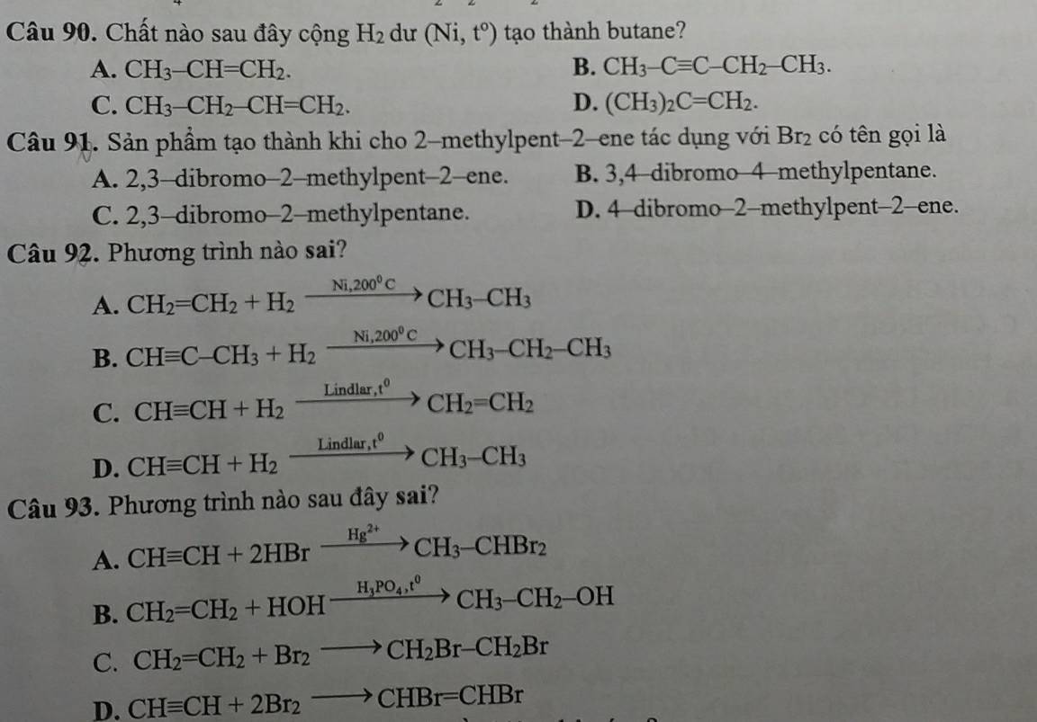 Chất nào sau đây cộng H_2 dư (Ni,t^o) tạo thành butane?
A. CH_3-CH=CH_2. B. CH_3-Cequiv C-CH_2-CH_3.
C. CH_3-CH_2-CH=CH_2. D. (CH_3)_2C=CH_2.
Câu 91. Sản phẩm tạo thành khi cho 2-methylpent-2-ene tác dụng với Br_2 có tên gọi là
A. 2,3-dibromo-2-methylpent-2-ene. B. 3,4-dibromo-4-methylpentane.
C. 2,3-dibromo-2-methylpentane. D. 4-dibromo-2-methylpent-2-ene.
Câu 92. Phương trình nào sai?
A. CH_2=CH_2+H_2xrightarrow Ni,200°CCH_3-CH_3
B. CHequiv C-CH_3+H_2xrightarrow Ni,200^0CCH_3-CH_2-CH_3
C. CHequiv CH+H_2xrightarrow Lindlar,t^0CH_2=CH_2
D. CHequiv CH+H_2xrightarrow Lindlar,t^0CH_3-CH_3
Câu 93. Phương trình nào sau đây sai
A. CHequiv CH+2HBrxrightarrow Hg^(2+)CH_3-CHBr_2
B. CH_2=CH_2+HOHxrightarrow H_3PO_4,t^0CH_3-CH_2-OH
C. CH_2=CH_2+Br_2to CH_2Br-CH_2Br
D. CHequiv CH+2Br_2to CHBr=CHBr