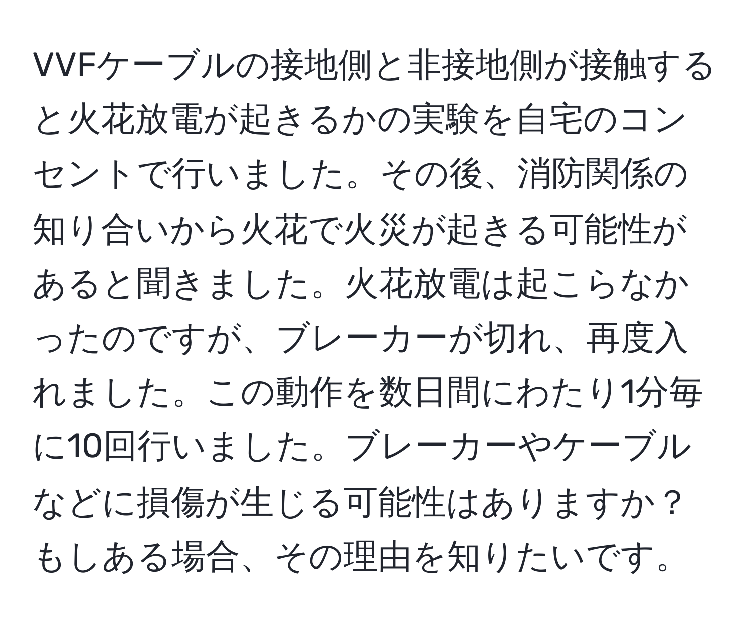 VVFケーブルの接地側と非接地側が接触すると火花放電が起きるかの実験を自宅のコンセントで行いました。その後、消防関係の知り合いから火花で火災が起きる可能性があると聞きました。火花放電は起こらなかったのですが、ブレーカーが切れ、再度入れました。この動作を数日間にわたり1分毎に10回行いました。ブレーカーやケーブルなどに損傷が生じる可能性はありますか？もしある場合、その理由を知りたいです。