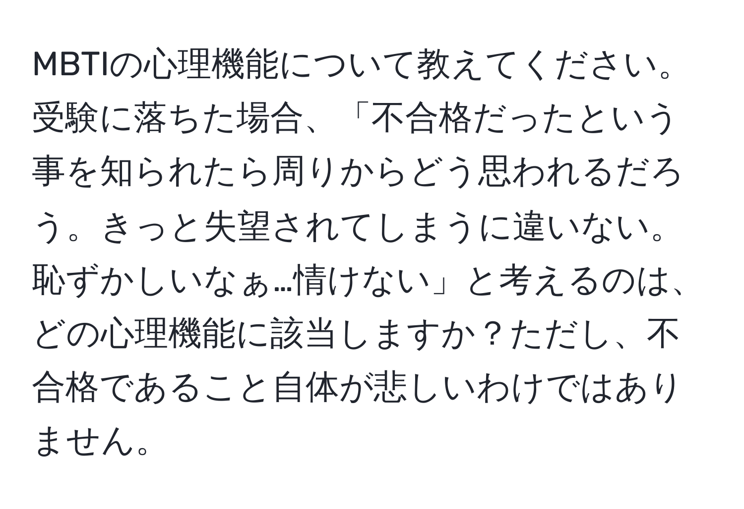 MBTIの心理機能について教えてください。受験に落ちた場合、「不合格だったという事を知られたら周りからどう思われるだろう。きっと失望されてしまうに違いない。恥ずかしいなぁ…情けない」と考えるのは、どの心理機能に該当しますか？ただし、不合格であること自体が悲しいわけではありません。