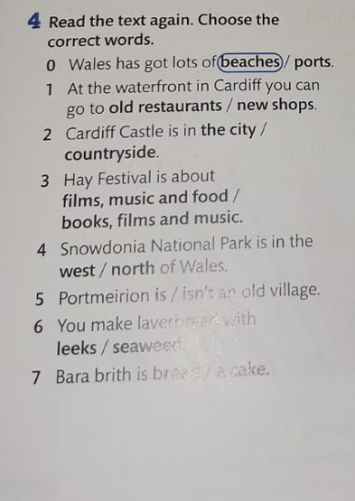 Read the text again. Choose the 
correct words. 
0 Wales has got lots of(beaches)/ ports. 
1 At the waterfront in Cardiff you can 
go to old restaurants / new shops. 
2 Cardiff Castle is in the city / 
countryside. 
3 Hay Festival is about 
films, music and food / 
books, films and music. 
4 Snowdonia National Park is in the 
west / north of Wales. 
5 Portmeirion is / isn't an old village. 
6 You make laverbread with 
leeks / seaweed. 
7 Bara brith is bread a cake.