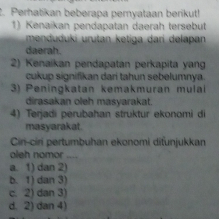 Perhatikan beberapa pernyataan berikut!
1) Kenaikan pendapatan daerah tersebut
menduduki urutan ketiga dari delapan 
daerah.
2) Kenaikan pendapatan perkapita yan
cukup signifikan dari tahun sebelumnya.
3) Peningkatan kemakmuran mulai
dirasakan oleh masyarakat.
4) Terjadi perubahan struktur ekonomi di
masyarakat.
Cir-ciri pertumbuhan ekonomi difunjukkan
oleh nomor ....
a. 1) dan 2)
b. 1) dan 3)
c. 2) dan 3)
d. 2) dan 4)