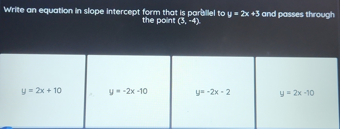 Write an equation in slope intercept form that is parullel to y=2x+3 and passes through
the point (3,-4).