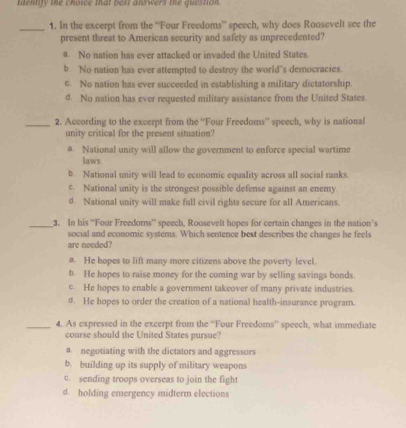 tentify the choice that best answers the question .
_1. In the excerpt from the “Four Freedoms” speech, why does Roosevelt see the
present threat to American security and safety as unprecedented?
a. No nation has ever attacked or invaded the United States.
b No nation has ever attempted to destroy the world’s democracies
c. No nation has ever succeeded in establishing a military dictatorship.
d. No nation has ever requested military assistance from the United States.
_2. According to the excerpt from the “'Four Freedoms” speech, why is national
unity critical for the present situation?
# National unity will allow the government to enforce special wartime
laws
b. National unity will lead to economic equality across all social ranks.
c. National unity is the strongest possible defense against an enemy
d. National unity will make full civil rights secure for all Americans.
_3. In his ''Four Freedoms' speech, Roosevelt hopes for certain changes in the nation's
social and economic systems. Which sentence best describes the changes he feels
are needed?
a. He hopes to lift many more citizens above the poverty level.
b. He hopes to raise money for the coming war by selling savings bonds.
c. He hopes to enable a government takeover of many private industries.
d. He hopes to order the creation of a national health-insurance program.
_4. As expressed in the excerpt from the “Four Freedoms'' speech, what immediate
course should the United States pursue?
a. negotiating with the dictators and aggressors
b. building up its supply of military weapons
c. sending troops overseas to join the fight
d. holding emergency midterm elections
