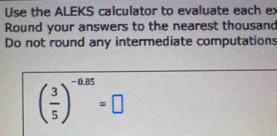 Use the ALEKS calculator to evaluate each ex 
Round your answers to the nearest thousand 
Do not round any intermediate computations
( 3/5 )^-0.25=□