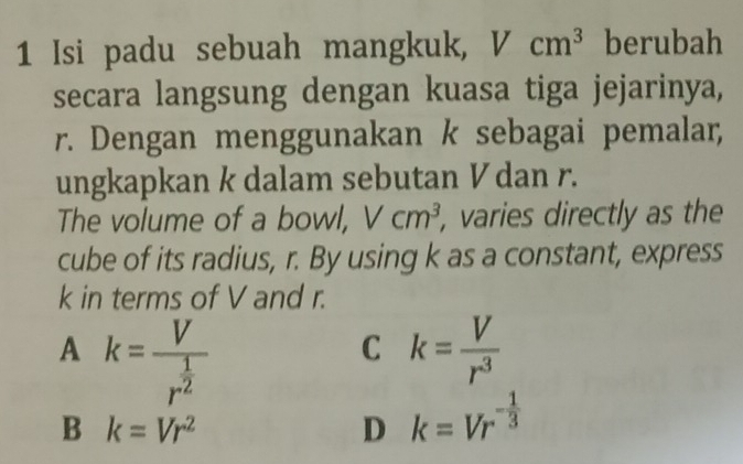 Isi padu sebuah mangkuk, Vcm^3 berubah
secara langsung dengan kuasa tiga jejarinya,
r. Dengan menggunakan k sebagai pemalar,
ungkapkan k dalam sebutan Vdan r.
The volume of a bowl, Vcm^3 , varies directly as the
cube of its radius, r. By using k as a constant, express
k in terms of V and r.
A k=frac Vr^(frac 1)2
C k= V/r^3 
B k=Vr^2
D k=Vr^(-frac 1)3