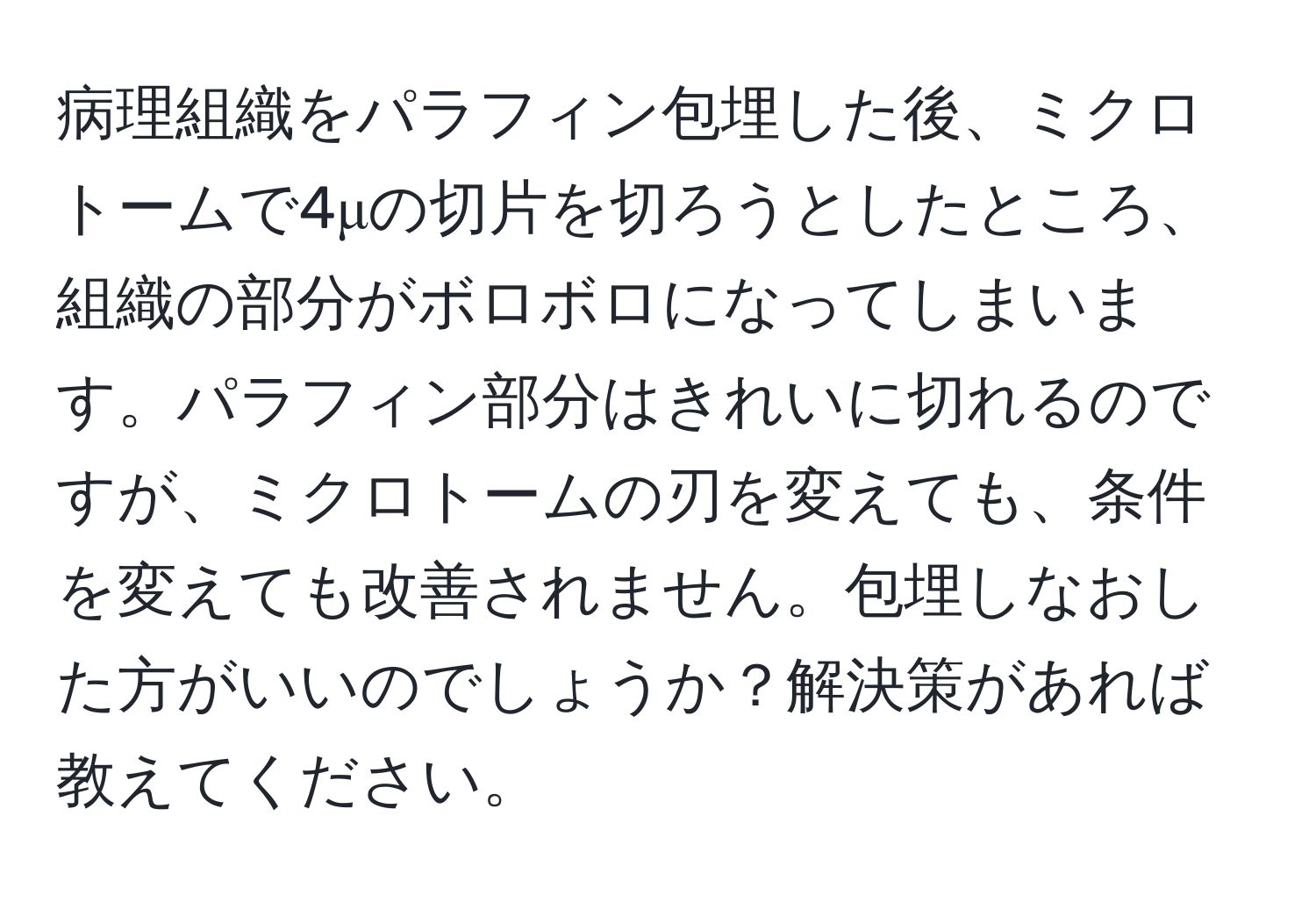 病理組織をパラフィン包埋した後、ミクロトームで4μの切片を切ろうとしたところ、組織の部分がボロボロになってしまいます。パラフィン部分はきれいに切れるのですが、ミクロトームの刃を変えても、条件を変えても改善されません。包埋しなおした方がいいのでしょうか？解決策があれば教えてください。