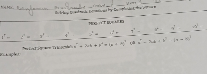 NAME:_ 
Period:_ Date: 
_ 
_ 
Solving Quadratic Equations by Completing the Square 
PERFECT SQUARES
1^2= 2^2= 3^2= 4^2= 5^2= 6^2= 7^2= 8^2= 9^2= 10^2=
Perfect Square Trinomial: a^2+2ab+b^2=(a+b)^2 OR a^2-2ab+b^2=(a-b)^2
Examples: