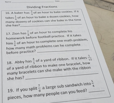 Name 
_Dake_ 
Dividing Fractions 
16. A baker has  3/4  of an hour to bake cookies. If it 
takes  1/9  of an hour to bake a dozen cookies, how 
_ 
many dozens of cookies can she bake in the time 
she has? 
17. Zion has  7/8  of an hour to complete his 
homework before football practice. If it takes 
him  1/6  of an hour to complete one math problem, 
how many math problems can he complete 
before practice? 
_ 
18. Abby has  4/5  of a yard of ribbon. If it takes  1/15 
of a yard of ribbon to make one bracelet, how 
_ 
many bracelets can she make with the ribbon 
she has? 
19. If you split  7/8  a large sub sandwich into_  1/4 
pieces, how many people can you feed?