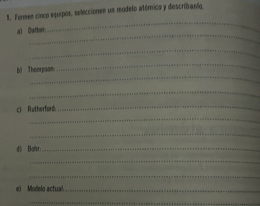 Formen cinco equipos, seleccionen un modelo atómico y descríbanlo. 
_ 
a) Dalton: 
_ 
_ 
_ 
b) Thompson; 
_ 
_ 
c) Rutherford: 
_ 
_ 
_ 
d) Bohr:_ 
_ 
_ 
e) Modelo actual:_ 
_