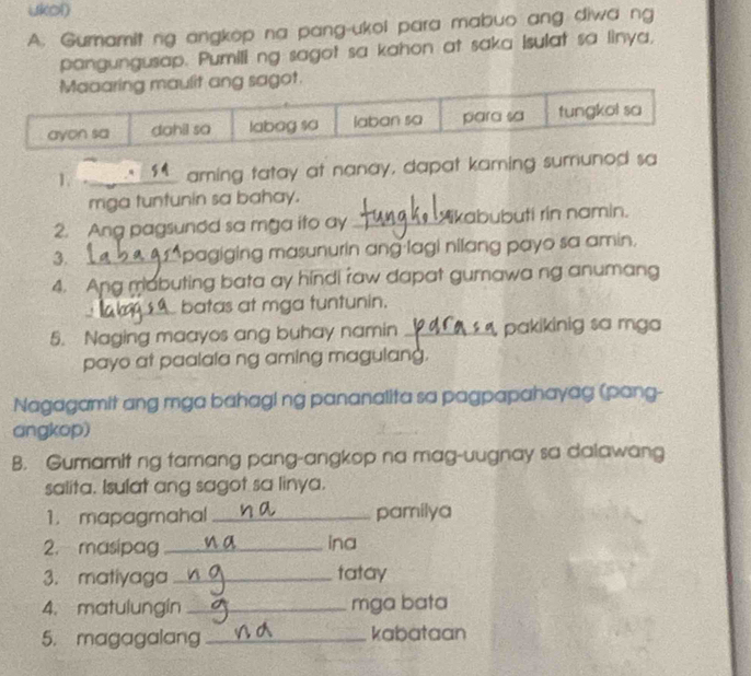 ukol) 
A. Gumamit ng angkop na pang-ukoi para mabuo ang diwa ng 
pangungusap. Pumili ng sagot sa kahon at saka isulat sa linya, 
1. _aming tatay at nanay, dapat kaming sumunod sa 
miga tuntunin sa bahay. 
2. Ang pagsundd sa mga ito ay _Yikabubuti rin namin. 
3. _*pagiging masunurin ang lagi nilang payo sa amin. 
4. Ang mabuting bata ay hindi raw dapat gumawa ng anumang 
_batas at mga tuntunin. 
5. Naging maayos ang buhay namin _pakikinig sa mga 
payo at paalala ng aming magulang. 
Nagagamit ang mga bahagi ng pananalita sa pagpapahayag (pang- 
angkop) 
B. Gumamit ng tamang pang-angkop na mag-uugnay sa dalawang 
salita. Isulat ang sagot sa linya. 
1. mapagmahal _pamilya 
2. masipag _ina 
3. matiyaga _tatay 
4. matulungin _mga bata 
5. magagalang _kabataan