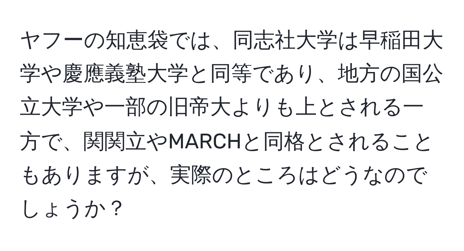 ヤフーの知恵袋では、同志社大学は早稲田大学や慶應義塾大学と同等であり、地方の国公立大学や一部の旧帝大よりも上とされる一方で、関関立やMARCHと同格とされることもありますが、実際のところはどうなのでしょうか？