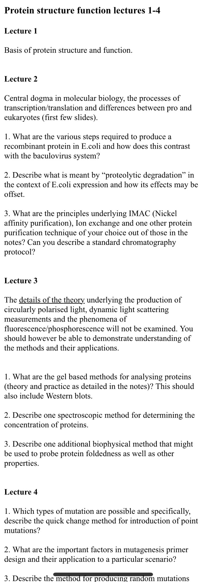 Protein structure function lectures 1-4 
Lecture 1 
Basis of protein structure and function. 
Lecture 2 
Central dogma in molecular biology, the processes of 
transcription/translation and differences between pro and 
eukaryotes (first few slides). 
1. What are the various steps required to produce a 
recombinant protein in E.coli and how does this contrast 
with the baculovirus system? 
2. Describe what is meant by “proteolytic degradation” in 
the context of E.coli expression and how its effects may be 
offset. 
3. What are the principles underlying IMAC (Nickel 
affinity purification), Ion exchange and one other protein 
purification technique of your choice out of those in the 
notes? Can you describe a standard chromatography 
protocol? 
Lecture 3 
The details of the theory underlying the production of 
circularly polarised light, dynamic light scattering 
measurements and the phenomena of 
fluorescence/phosphorescence will not be examined. You 
should however be able to demonstrate understanding of 
the methods and their applications. 
1. What are the gel based methods for analysing proteins 
(theory and practice as detailed in the notes)? This should 
also include Western blots. 
2. Describe one spectroscopic method for determining the 
concentration of proteins. 
3. Describe one additional biophysical method that might 
be used to probe protein foldedness as well as other 
properties. 
Lecture 4 
1. Which types of mutation are possible and specifically, 
describe the quick change method for introduction of point 
mutations? 
2. What are the important factors in mutagenesis primer 
design and their application to a particular scenario? 
3. Describe the method for producing random mutations