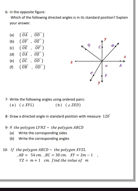 6- In the opposite figure:
Which of the following directed angles is in its standard position? Explain
your answer.
(a) (vector OA,vector OD)
(b) (overline OF,overline OE)
(c) (vector OE,vector OF)
(d) (vector OA,vector OE)
(e) (vector OC,vector OD)
(f) (vector OB,vector OD)
7- Write the following angles using ordered pairs:
a (∠ XYL) (b ) (∠ ZED)
8- Draw a directed angle in standard position with measure 120°
9- If the polygon LYNZ ~ the polygon ABCD
(a) Write the corresponding sides
(b) Write the corresponding angles
10- If the polygon ABCD ~ the polygon XYZL
AB=54cm., BC=30cm. XY=2m-1,
YZ=m+1 cm. find the volue of m