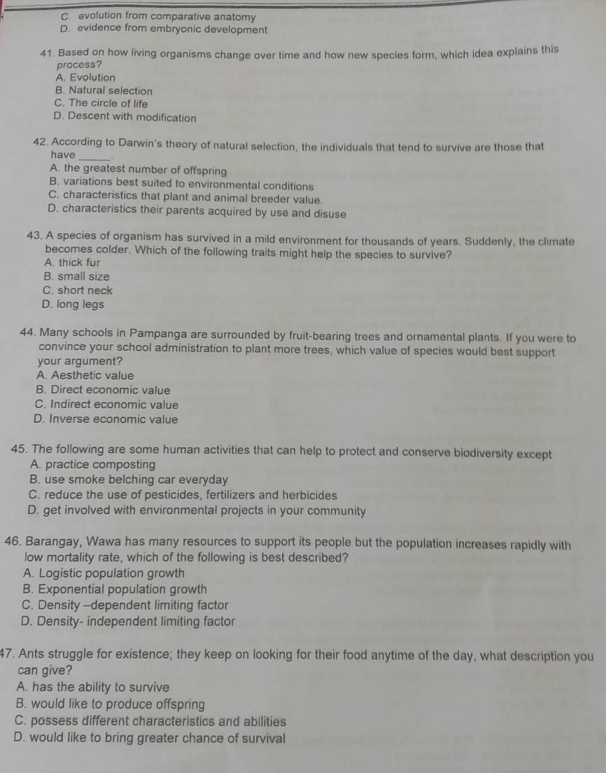 C. evolution from comparative anatomy
D. evidence from embryonic development
41. Based on how living organisms change over time and how new species form, which idea explains this
process?
A. Evolution
B. Natural selection
C. The circle of life
D. Descent with modification
42. According to Darwin's theory of natural selection, the individuals that tend to survive are those that
have _.
A. the greatest number of offspring
B. variations best suited to environmental conditions
C. characteristics that plant and animal breeder value.
D. characteristics their parents acquired by use and disuse
43. A species of organism has survived in a mild environment for thousands of years. Suddenly, the climate
becomes colder. Which of the following traits might help the species to survive?
A. thick fur
B. small size
C. short neck
D. long legs
44. Many schools in Pampanga are surrounded by fruit-bearing trees and ornamental plants. If you were to
convince your school administration to plant more trees, which value of species would best support
your argument?
A. Aesthetic value
B. Direct economic value
C. Indirect economic value
D. Inverse economic value
45. The following are some human activities that can help to protect and conserve biodiversity except
A. practice composting
B. use smoke belching car everyday
C. reduce the use of pesticides, fertilizers and herbicides
D. get involved with environmental projects in your community
46. Barangay, Wawa has many resources to support its people but the population increases rapidly with
low mortality rate, which of the following is best described?
A. Logistic population growth
B. Exponential population growth
C. Density -dependent limiting factor
D. Density- independent limiting factor
47. Ants struggle for existence; they keep on looking for their food anytime of the day, what description you
can give?
A. has the ability to survive
B. would like to produce offspring
C. possess different characteristics and abilities
D. would like to bring greater chance of survival