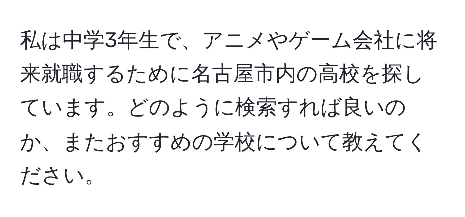 私は中学3年生で、アニメやゲーム会社に将来就職するために名古屋市内の高校を探しています。どのように検索すれば良いのか、またおすすめの学校について教えてください。