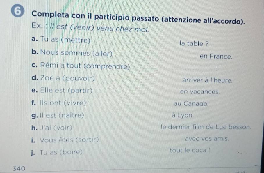 Completa con il participio passato (attenzione all’accordo). 
Ex. : Il est (venir) venu chez moi. 
a. Tu as (mettre) la table ? 
b. Nous sommes (aller) en France. 
c. Rémi a tout (comprendre) 
d. Zoé a (pouvoir) arriver à l'heure. 
e. Elle est (partir) en vacances. 
f. Ils ont (vivre) au Canada. 
g. ll est (naître) à Lyon. 
h. J'ai (voir) le dernier film de Luc besson. 
1. Vous êtes (sortir) avec vos amis. 
j. Tu as (boire) tout le coca ! 
340