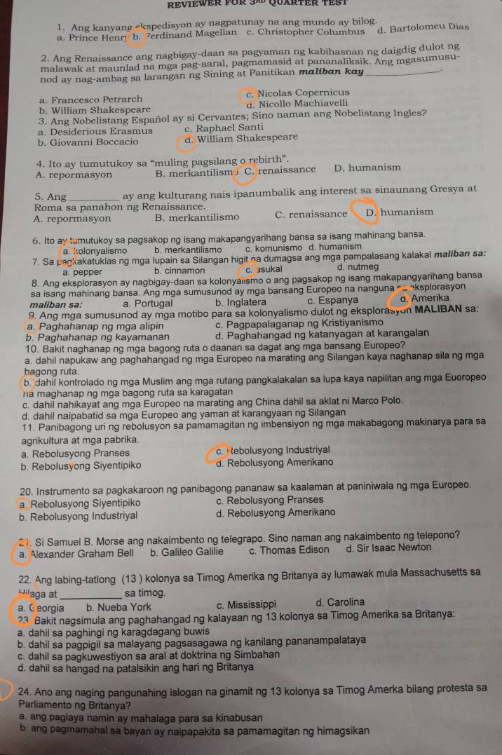 Reviewer für 38 Quarter TeSt
1. Ang kanyang ekspedisyon ay nagpatunay na ang mundo ay bilog.
a. Prince Henry b. Ferdinand Magellan c. Christopher Columbus d. Bartolomeu Dias
2. Ang Renaissance ang nagbigay-daan sa pagyaman ng kabihasnan ng daigdig dulot ng
malawak at maunlad na mga pag-aaral, pagmamasid at pananaliksik. Ang mgasumusu-
nod ay nag-ambag sa larangan ng Sining at Panitikan maliban kay_
.
a. Francesco Petrarch c. Nicolas Copernicus
b. William Shakespeare d. Nicollo Machiavelli
3. Ang Nobelistang Español ay si Cervantes; Sino naman ang Nobelistang Ingles?
a. Desiderious Erasmus c. Raphael Santi
b. Giovanni Boccacio d. William Shakespeare
4. Ito ay tumutukoy sa “muling pagsilang o rebirth”.
A. repormasyon B. merkantilism C. renaissance D. humanism
5. Ang _ay ang kulturang nais ipanumbalik ang interest sa sinaunang Gresya at
Roma sa panahon ng Renaissance.
A. repormasyon B. merkantilismo C. renaissance D. humanism
6. Ito ay tumutukoy sa pagsakop ng isang makapangyarihang bansa sa isang mahinang bansa.
a. kolonyalismo b. merkantilismo c. komunismo d. humanism
7. Sa pagkakatuklas ng mga lupain sa Silangan higit na dumagsa ang mga pampalasang kalakal maliban sa:
a. pepper b. cinnamon c. asukal d. nutmeg
8. Ang eksplorasyon ay nagbigay-daan sa kolonyaiismo o ang pagsakop ng isang makapangyarihang bansa
sa isang mahinang bansa. Ang mga sumusunod ay mga bansang Europeo na nanguna c oksplorasyon
maliban sa: a. Portugal b. Inglatera c. Espanya d. Amerika
9. Ang mga sumusunod ay mga motibo para sa kolonyalismo dulot ng eksplorasyon MALIBAN sa:
a. Paghahanap ng mga alipin c. Pagpapalaganap ng Kristiyanismo
b. Paghahanap ng kayamanan d. Paghahangad ng katanyagan at karangalan
10. Bakit naghanap ng mga bagong ruta o daanan sa dagat ang mga bansang Europeo?
a. dahil napukaw ang paghahangad ng mga Europeo na marating ang Silangan kaya naghanap sila ng mga
bagong ruta.
b. dahil kontrolado ng mga Muslim ang mga rutang pangkalakalan sa lupa kaya napilitan ang mga Euoropeo
na maghanap ng mga bagong ruta sa karagatan
c. dahil nahikayat ang mga Europeo na marating ang China dahil sa aklat ni Marco Polo.
d. dahil naipabatid sa mga Europeo ang yaman at karangyaan ng Silangan
11. Panibagong uri ng rebolusyon sa pamamagitan ng imbensiyon ng mga makabagong makinarya para sa
agrikultura at mga pabrika.
a. Rebolusyong Pranses c. Rebolusyong Industriyal
b. Rebolusyong Siyentipiko d. Rebolusyong Amerikano
20. Instrumento sa pagkakaroon ng panibagong pananaw sa kaalaman at paniniwala ng mga Europeo.
a. Rebolusyong Siyentipiko c. Rebolusyong Pranses
b. Rebolusyong Industriyal d. Rebolusyong Amerikano
21. Si Samuel B. Morse ang nakaimbento ng telegrapo. Sino naman ang nakaimbento ng telepono?
a. Alexander Graham Bell b. Galileo Galilie c. Thomas Edison d. Sir Isaac Newton
22. Ang labing-tatlong (13 ) kolonya sa Timog Amerika ng Britanya ay lumawak mula Massachusetts sa
Hi'aga at_ sa timog.
a. C eorgia b. Nueba York c. Mississippi d. Carolina
23 Bakit nagsimula ang paghahangad ng kalayaan ng 13 kolonya sa Timog Amerika sa Britanya:
a. dahil sa paghingi ng karagdagang buwis
b. dahil sa pagpigil sa malayang pagsasagawa ng kanilang pananampalataya
c. dahil sa pagkuwestiyon sa aral at doktrina ng Simbahan
d. dahil sa hangad na patalsikin ang hari ng Britanya
24. Ano ang naging pangunahing islogan na ginamit ng 13 kolonya sa Timog Amerka bilang protesta sa
Parliamento ng Britanya?
a. ang paglaya namin ay mahalaga para sa kinabusan
b. ang pagmamahal sa bayan ay naipapakita sa pamamagitan ng himagsikan