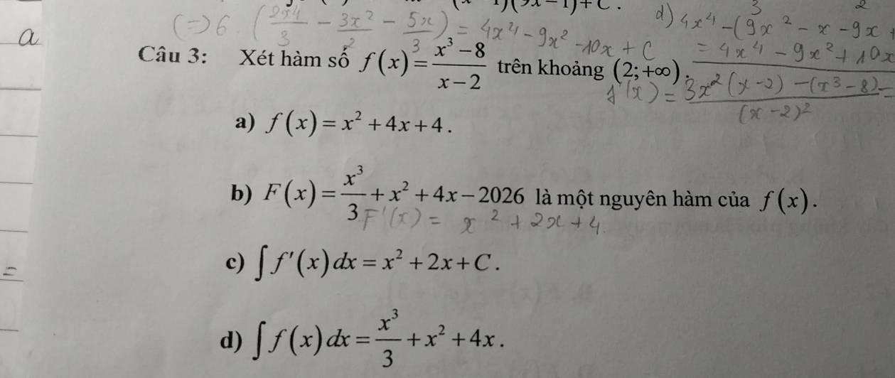 )(x-1)+C. 
Câu 3: Xét hàm số f(x)= (x^3-8)/x-2  trên khoảng (2;+∞)
a) f(x)=x^2+4x+4.
b) F(x)= x^3/3 +x^2+4x-2026 là một nguyên hàm của f(x).
c) ∈t f'(x)dx=x^2+2x+C.
d) ∈t f(x)dx= x^3/3 +x^2+4x.