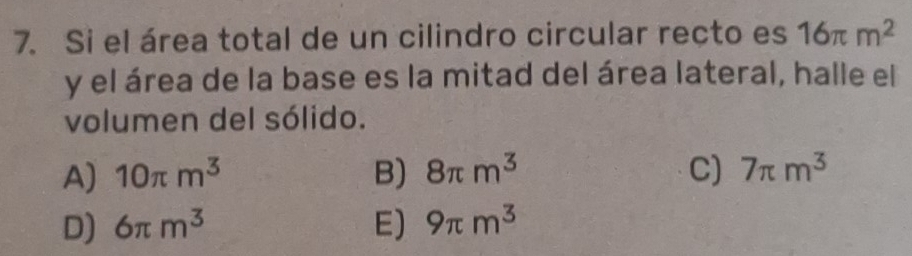 Si el área total de un cilindro circular recto es 16π m^2
y el área de la base es la mitad del área lateral, halle el
volumen del sólido.
A) 10π m^3 B) 8π m^3 C) 7π m^3
D) 6π m^3 E) 9π m^3