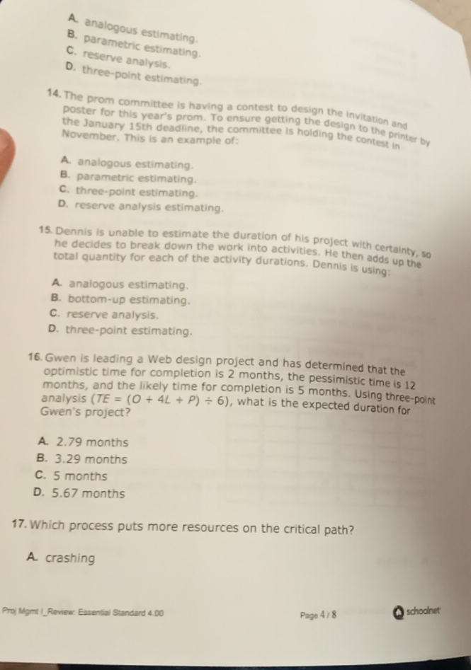A. analogous estimating.
B. parametric estimating.
C. reserve analysis.
D. three-point estimating.
14. The prom committee is having a contest to design the invitation and
poster for this year's prom. To ensure getting the design to the printer by
the January 15th deadline, the committee is holding the contest in
November. This is an example of:
A. analogous estimating.
B. parametric estimating.
C. three-point estimating.
D. reserve analysis estimating.
15. Dennis is unable to estimate the duration of his project with certainty, so
he decides to break down the work into activities. He then adds up the
total quantity for each of the activity durations. Dennis is using:
A. analogous estimating.
B. bottom-up estimating.
C. reserve analysis.
D. three-point estimating.
16. Gwen is leading a Web design project and has determined that the
optimistic time for completion is 2 months, the pessimistic time is 12
months, and the likely time for completion is 5 months. Using three-point
analysis (TE=(O+4L+P)/ 6) , what is the expected duration for
Gwen's project?
A. 2.79 months
B. 3.29 months
C. 5 months
D. 5.67 months
17. Which process puts more resources on the critical path?
A. crashing
Proj Mgmt I_Review: Essential Standard 4.00 Page 4/8 schoolnet