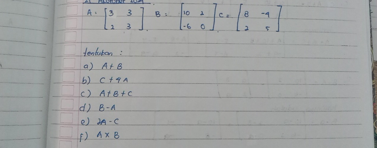 A=beginbmatrix 3&3 2&3endbmatrix , B=beginbmatrix 10&2 -6&0endbmatrix C=beginbmatrix 8&-4 2&5endbmatrix
tentutan : 
a) A+B
b) C+4A
() A+B+C
d) B-A
e) 2A-C
() A* B