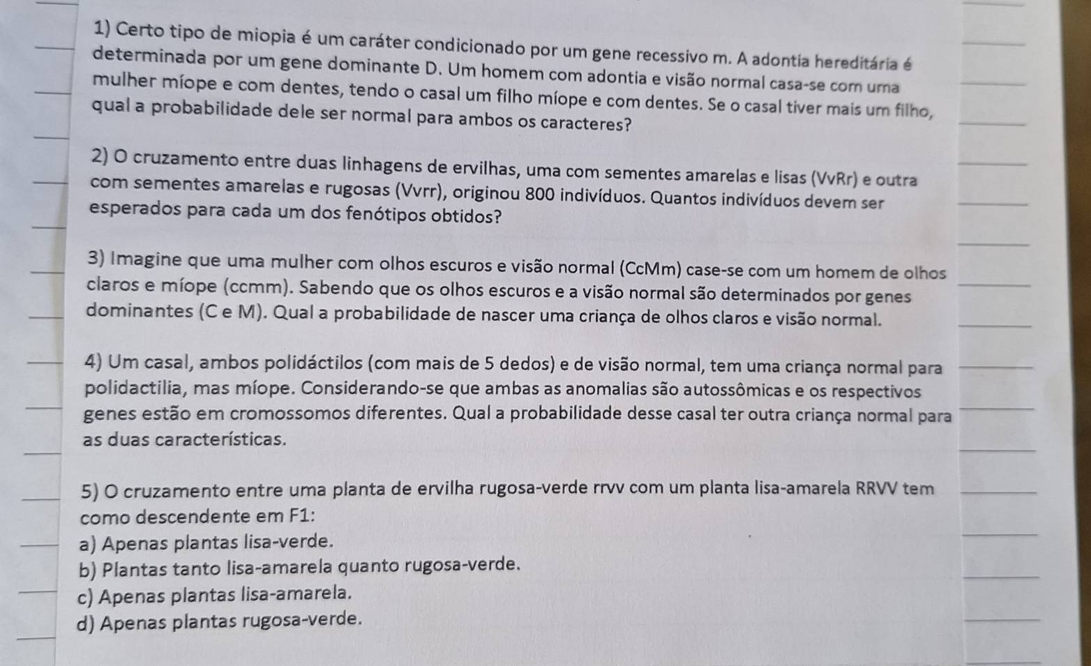 Certo tipo de miopia é um caráter condicionado por um gene recessivo m. A adontia hereditária é
determinada por um gene dominante D. Um homem com adontia e visão normal casa-se com uma
mulher míope e com dentes, tendo o casal um filho míope e com dentes. Se o casal tiver mais um filho,
qual a probabilidade dele ser normal para ambos os caracteres?
2) O cruzamento entre duas linhagens de ervilhas, uma com sementes amarelas e lisas (VvRr) e outra
com sementes amarelas e rugosas (Vvrr), originou 800 indivíduos. Quantos indivíduos devem ser
esperados para cada um dos fenótipos obtidos?
3) Imagine que uma mulher com olhos escuros e visão normal (CcMm) case-se com um homem de olhos
claros e míope (ccmm). Sabendo que os olhos escuros e a visão normal são determinados por genes
dominantes (C e M). Qual a probabilidade de nascer uma criança de olhos claros e visão normal.
4) Um casal, ambos polidáctilos (com mais de 5 dedos) e de visão normal, tem uma criança normal para
polidactilia, mas míope. Considerando-se que ambas as anomalias são autossômicas e os respectivos
genes estão em cromossomos diferentes. Qual a probabilidade desse casal ter outra criança normal para
as duas características.
5) O cruzamento entre uma planta de ervilha rugosa-verde rrvv com um planta lisa-amarela RRVV tem
como descendente em F1:
a) Apenas plantas lisa-verde.
b) Plantas tanto lisa-amarela quanto rugosa-verde.
c) Apenas plantas lisa-amarela.
d) Apenas plantas rugosa-verde.