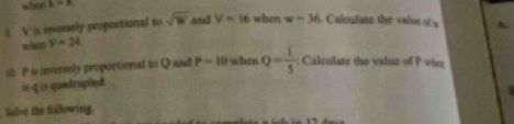 when b=8
9 V is inversely proportional to sqrt(w) wed V=16 when w=36. Calculate the valne of s h. 
when y=24
i0. P is inversely proportional to Q and P-10 when Q= 1/5 . Calculate the value of P wim 
is q is quadrupled. 

Sulve the following