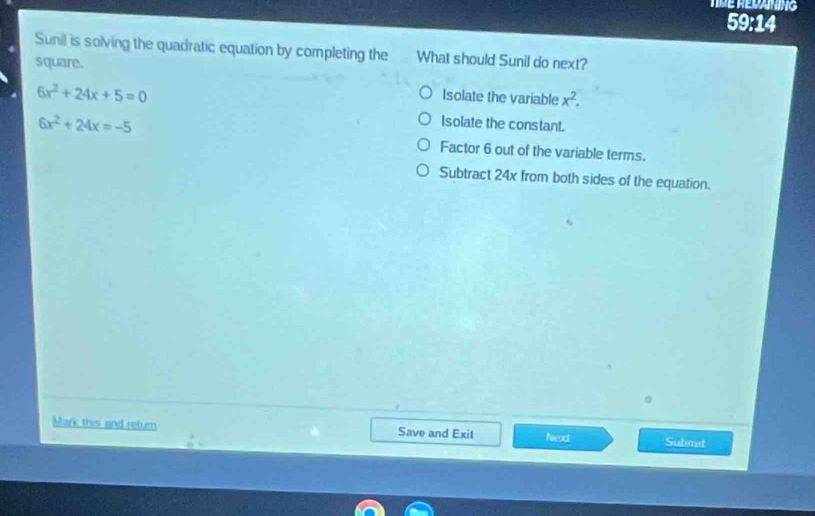 TME REDANING
59:14
Sunil is solving the quadratic equation by completing the What should Sunil do next?
square.
6x^2+24x+5=0
Isolate the variable x^2.
6x^2+24x=-5
Isolate the constant.
Factor 6 out of the variable terms.
Subtract 24x from both sides of the equation.
Mark thes and retum Save and Exit Nead Submit