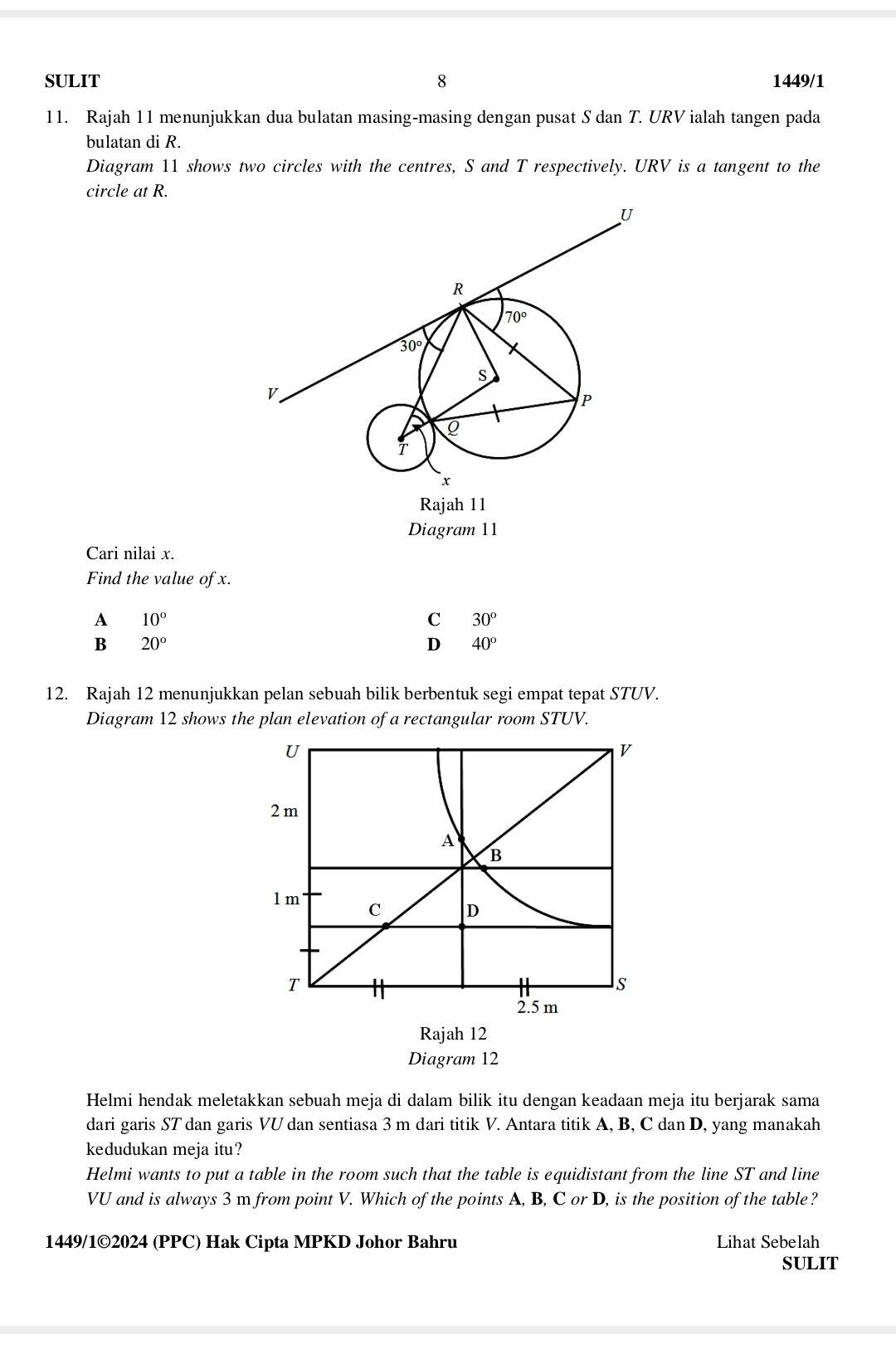 SULIT 8 1449/1
11. Rajah 11 menunjukkan dua bulatan masing-masing dengan pusat S dan T. URV ialah tangen pada
bulatan di R.
Diagram 11 shows two circles with the centres, S and T respectively. URV is a tangent to the
circle at R.
Diagram 11
Cari nilai x.
Find the value of x.
A 10°
C 30°
B 20°
D 40^o
12. Rajah 12 menunjukkan pelan sebuah bilik berbentuk segi empat tepat STUV.
Diagram 12 shows the plan elevation of a rectangular room STUV.
Rajah 12
Diagram 12
Helmi hendak meletakkan sebuah meja di dalam bilik itu dengan keadaan meja itu berjarak sama
dari garis ST dan garis VU dan sentiasa 3 m dari titik V. Antara titik A, B, C dan D, yang manakah
kedudukan meja itu?
Helmi wants to put a table in the room such that the table is equidistant from the line ST and line
VU and is always 3 m from point V. Which of the points A, B, C or D, is the position of the table?
1449/1©2024 (PPC) Hak Cipta MPKD Johor Bahru Lihat Sebelah
SULIT