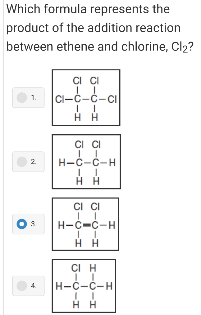 Which formula represents the
product of the addition reaction
between ethene and chlorine, Cl₂?
1. CH-beginarrayr Cl cl-c-d-ci HHendarray
2. beginarrayr ClCl H-C-C-H Hendarray -beginarrayr Cl C-H Hendarray
3. H-beginarrayr ClCl Cendarray beginarrayr Cl Cendarray beginarrayr Cl C-H Hendarray
4. H-beginarrayr ClH C-C-C-H HH Cendarray