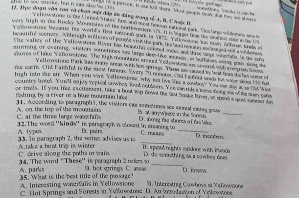 fecycle garbage aparated and put 
able to see smoke, but it can also be (30)
l lade when (29) ……. something. Smoke is can be
           
lings of a person, it can kill them. Most people think that they are always
II. Đọc đoạn văn sau và chọn một đáp án đúng trong số A, B, C hoặc D.
Yellowstone is the United States' first and most famous national park. This large wilderness area is
very high in the Rocky Mountains of the northwestern US It is bigger than the smallest state in the US
Yellowstone became the world's first national park in 1872. Yellowstone has many different kinds of
beautiful scenery. Although millions of people visit the park, the land remains unchanged-still a wilderness
The valley of the Yellowstone River has beautiful colored rocks and three large waterfalls. In the early
morning or evening, visitors sometimes see large deer-like animals, or buffaloes eating grass along the
shores of lake Yellowstone. The high mountains around Yellowstone are covered with evergreen forests
Yellowstone Park has many areas with hot springs. These are caused by heat from the hot center of
the earth. Old Faithful is the most famous. Every 70 minutes, Old Faithful sends hot water about 150 feet
high into the air. When you visit Yellowstone, why not live like a cowboy? You can stay at an Old West
country hotel. You'll enjoy typical cowboy food outdoors. You can ride a horse along one of the many paths
or trails. If you like excitement, take a boat trip down the fast Snake River, or spend a quiet summer day
fishing by a river or a blue mountain lake.
31. According to paragraph1, the visitors can sometimes see animal eating grass
A. on the top of the mountains B. at anywhere in the forests_
C. at the three large waterfalls D. along the shores of the lake
32.The word "kinds" in paragraph is closest in meaning to _.
A. types B. pairs C. means D. members
33. In paragraph 2, the writer advises us to _.
A.take a boat trip in winter B. spend nights outdoor with friends
C. drive along the paths or trails D. do something as a cowboy does
34. The word ''These'' in paragraph 2 refers to _. D. forests
A. parks B. hot springs C. areas
35. What is the best title of the passage?
A. Interesting waterfalls in Yellowstone B. Interesting Cowboys at Yellowstone
C. Hot Springs and Forests in Yellowstone D. An Introduction of Yellowstone
