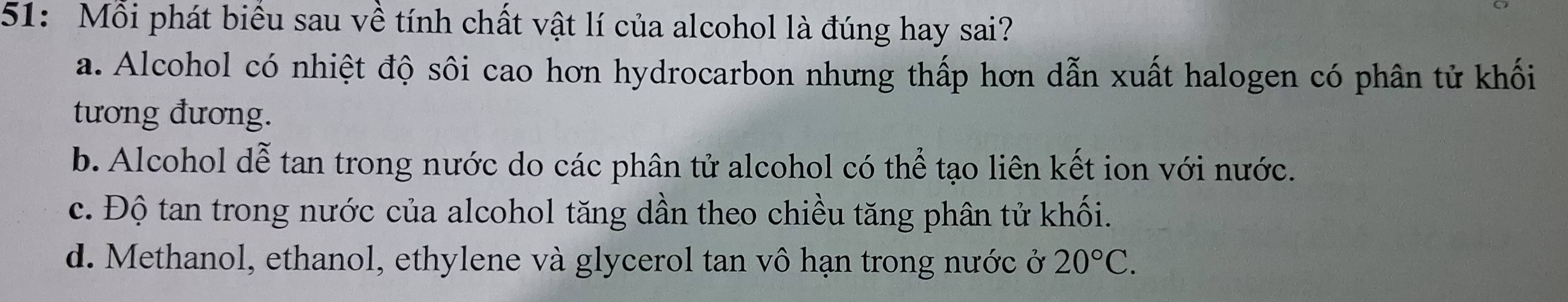 51: Mỗi phát biểu sau về tính chất vật lí của alcohol là đúng hay sai?
a. Alcohol có nhiệt độ sôi cao hơn hydrocarbon nhưng thấp hơn dẫn xuất halogen có phân tử khối
tương đương.
b. Alcohol dễ tan trong nước do các phân tử alcohol có thể tạo liên kết ion với nước.
c. Độ tan trong nước của alcohol tăng dần theo chiều tăng phân tử khối.
d. Methanol, ethanol, ethylene và glycerol tan vô hạn trong nước ở 20°C.