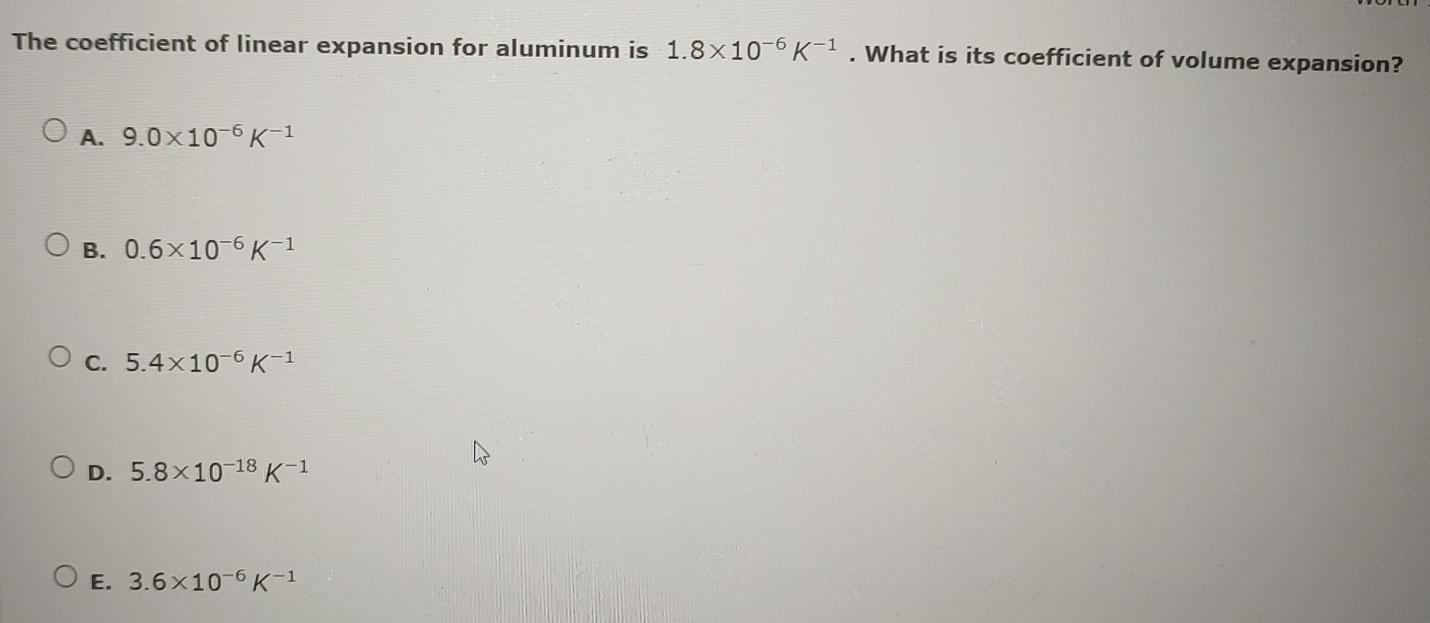 The coefficient of linear expansion for aluminum is 1.8* 10^(-6)K^(-1). What is its coefficient of volume expansion?
A. 9.0* 10^(-6)K^(-1)
B. 0.6* 10^(-6)K^(-1)
C. 5.4* 10^(-6)K^(-1)
D. 5.8* 10^(-18)K^(-1)
E. 3.6* 10^(-6)K^(-1)