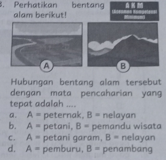 Perhatikan bentang AKM
alam berikut!
(Asesmen Kompetens)
Hubungan bentang alam tersebut
dengan mata pencaharian yang
tepat adalah ....
a. A= peternak, B= nelayan
b. A= petani, B= pemandu wisata
C. A= petani garam, B= nelayan
d. A= pemburu, B= penambang