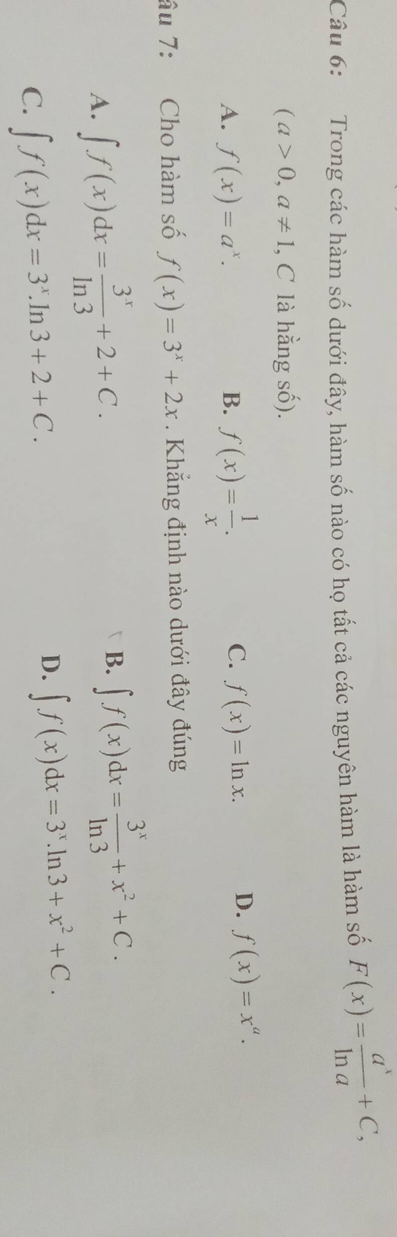 Trong các hàm số dưới đây, hàm số nào có họ tất cả các nguyên hàm là hàm số F(x)= a^x/ln a +C,
(a>0,a!= 1 , C là hằng số).
A. f(x)=a^x. B. f(x)= 1/x .
C. f(x)=ln x.
D. f(x)=x^a. 
âu 7: Cho hàm số f(x)=3^x+2x. Khẳng định nào dưới đây đúng
A. ∈t f(x)dx= 3^x/ln 3 +2+C.
B. ∈t f(x)dx= 3^x/ln 3 +x^2+C.
C. ∈t f(x)dx=3^x.ln 3+2+C.
D. ∈t f(x)dx=3^x.ln 3+x^2+C.