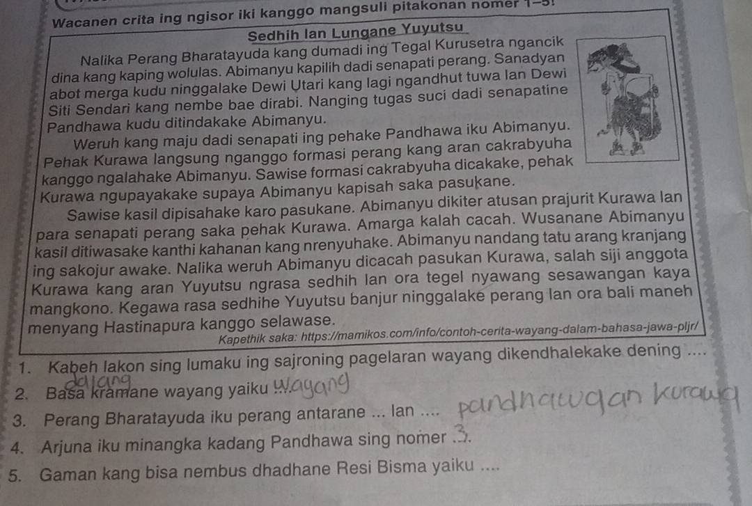 Wacanen crita ing ngisor iki kanggo mangsuli pitakonan nomer 1-5.
Sedhih Ian Lungane Yuyutsu
Nalika Perang Bharatayuda kang dumadi ing Tegal Kurusetra ngancik
dina kang kaping wolulas. Abimanyu kapilih dadi senapati perang. Sanadyan
abot merga kudu ninggalake Dewi Utari kang lagi ngandhut tuwa Ian Dewi
Siti Sendari kang nembe bae dirabi. Nanging tugas suci dadi senapatine
Pandhawa kudu ditindakake Abimanyu.
Weruh kang maju dadi senapati ing pehake Pandhawa iku Abimanyu.
Pehak Kurawa langsung nganggo formasi perang kang aran cakrabyuha
kanggo ngalahake Abimanyu. Sawise formasi cakrabyuha dicakake, pehak
Kurawa ngupayakake supaya Abimanyu kapisah saka pasukane.
Sawise kasil dipisahake karo pasukane. Abimanyu dikiter atusan prajurit Kurawa lan
para senapati perang saka pehak Kurawa. Amarga kalah cacah. Wusanane Abimanyu
kasil ditiwasake kanthi kahanan kang nrenyuhake. Abimanyu nandang tatu arang kranjang
ing sakojur awake. Nalika weruh Abimanyu dicacah pasukan Kurawa, salah siji anggota
Kurawa kang aran Yuyutsu ngrasa sedhih lan ora tegel nyawang sesawangan kaya
mangkono. Kegawa rasa sedhihe Yuyutsu banjur ninggalake perang lan ora bali maneh
menyang Hastinapura kanggo selawase.
Kapethik saka: https://mamikos.com/info/contoh-cerita-wayang-dalam-bahasa-jawa-pljr/
1. Kabeh lakon sing lumaku ing sajroning pagelaran wayang dikendhalekake dening ....
2. Basa kramane wayang yaiku
3. Perang Bharatayuda iku perang antarane ... lan ....
4. Arjuna iku minangka kadang Pandhawa sing nomer .
5. Gaman kang bisa nembus dhadhane Resi Bisma yaiku ....