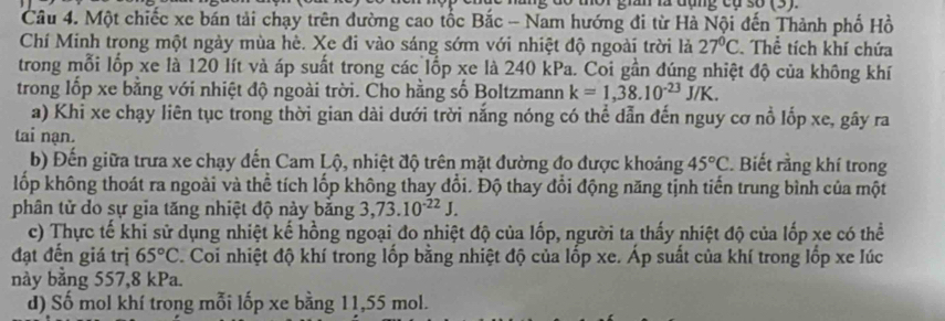 lữ đang có 30 (5) 
Câu 4. Một chiếc xe bán tải chạy trên đường cao tốc Bắc - Nam hướng đi từ Hà Nội đến Thành phố Hồ 
Chí Minh trong một ngày mùa hè. Xe đi vào sáng sớm với nhiệt độ ngoài trời là 27°C Thể tích khí chứa 
trong mỗi lốp xe là 120 lít và áp suất trong các lốp xe là 240 kPa. Coi gần đúng nhiệt độ của không khí 
trong lốp xe bằng với nhiệt độ ngoài trời. Cho hằng số Boltzmann k=1,38.10^(-23)J/K. 
a) Khi xe chạy liên tục trong thời gian dài dưới trời nắng nóng có thể dẫn đến nguy cơ nổ lốp xe, gây ra 
tai nạn. 
b) Đến giữa trưa xe chạy đến Cam Lộ, nhiệt độ trên mặt đường đo được khoảng 45°C. Biết rằng khí trong 
lốp không thoát ra ngoài và thể tích lốp không thay đổi. Độ thay đổi động năng tịnh tiến trung bình của một 
phân tử do sự gia tăng nhiệt độ này băng 3, 73.10^(-22)J. 
c) Thực tế khi sử dụng nhiệt kế hồng ngoại đo nhiệt độ của lốp, người ta thấy nhiệt độ của lốp xe có thể 
đạt đến giá trị 65°C. Coi nhiệt độ khí trong lốp bằng nhiệt độ của lốp xe. Áp suất của khí trong lốp xe lúc 
này bằng 557, 8 kPa. 
d) Số mol khí trong mỗi lốp xe bằng 11, 55 mol.