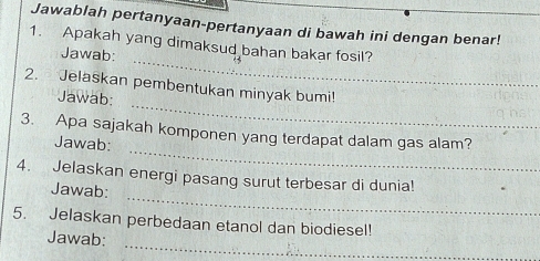 Jawablah pertanyaan-pertanyaan di bawah ini dengan benar! 
_ 
1. Apakah yang dimaksud bahan bakar fosil? 
Jawab: 
_ 
2. Jelaskan pembentukan minyak bumi! 
Jawab: 
_ 
3. Apa sajakah komponen yang terdapat dalam gas alam? 
Jawab: 
_ 
4. Jelaskan energi pasang surut terbesar di dunia! 
Jawab: 
5. Jelaskan perbedaan etanol dan biodiesel! 
_ 
Jawab: