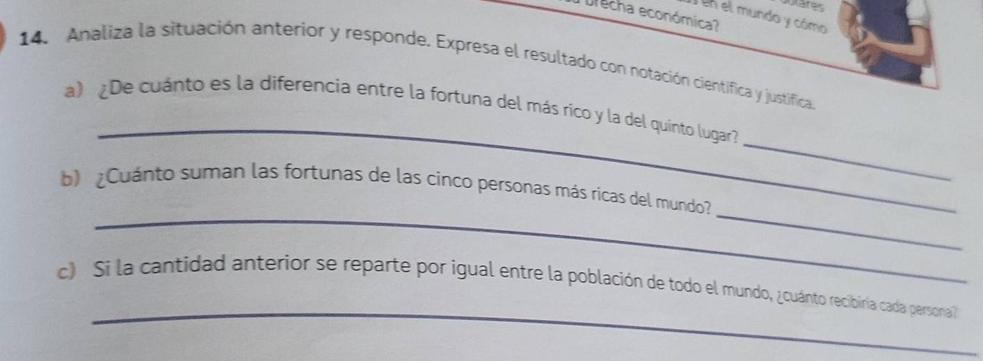 dotares 
Drecha económica? 
en el mundo y cómo 
14. Analiza la situación anterior y responde. Expresa el resultado con notación científica y justífica. 
_ 
_ 
a) ¿De cuánto es la diferencia entre la fortuna del más ríco y la del quinto lugar 
_ 
_ 
b) ¿Cuánto suman las fortunas de las cinco personas más ricas del mundo 
_ 
c) Si la cantidad anterior se reparte por igual entre la población de todo el mundo, ¿cuánto recibiría cada persona