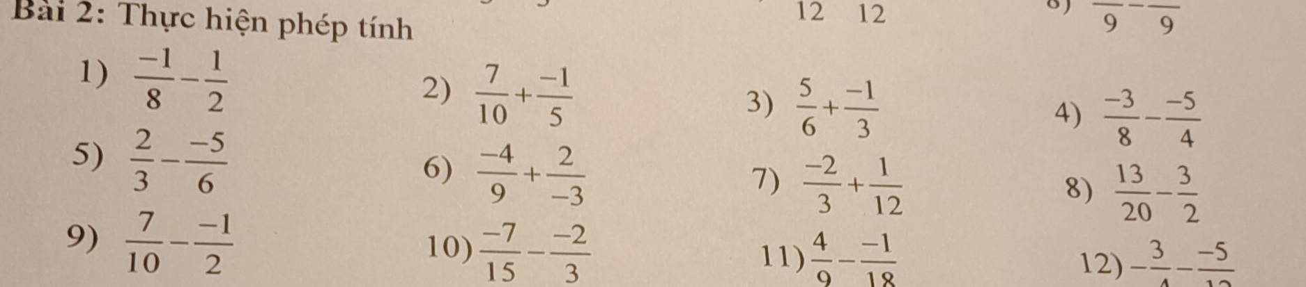 Thực hiện phép tính 
12 12 frac 9-frac 9
1)  (-1)/8 - 1/2 
2)  7/10 + (-1)/5 
3)  5/6 + (-1)/3 
4)  (-3)/8 - (-5)/4 
5)  2/3 - (-5)/6 
6)  (-4)/9 + 2/-3 
7)  (-2)/3 + 1/12 
8)  13/20 - 3/2 
9)  7/10 - (-1)/2 
10)  (-7)/15 - (-2)/3 
11)  4/9 - (-1)/18  - 3/4 - (-5)/12 
12)